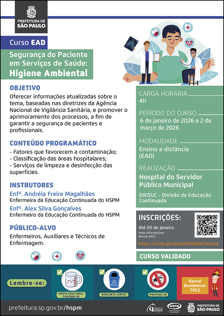 #ParaTodosVerem No cabeçalho: Logo da Prefeitura Municipal de São Paulo Curso EAD Segurança do Paciente em Serviços de Saúde: Higiene Ambiental Ao lado do título, temos a imagem ilustrativa dois médicos, um está examinando-o e o outro mostra um exame de imagem em sua mão esquerda, enquanto segura uma prancheta na mão direita. Ao redor da imagem há ícones de ecocardiograma e medicamentos. OBJETIVO Oferecer informações atualizadas sobre o tema, baseadas nas diretrizes da Agência Nacional de Vigilância Sanitária, e promover o aprimoramento dos processos, a fim de garantir a segurança de pacientes e profissionais. CONTEÚDO PROGRAMÁTICO - Fatores que favorecem a contaminação; - Classificação das áreas hospitalares; - Serviços de limpeza e desinfecção das superfícies. INSTRUTORES Enfª. Andréia Freire Magalhães - Enfermeira da Educação Continuada do HSPM Enfº. Alex Silva Gonçalves - Enfermeiro da Educação Continuada do HSPM PÚBLICO-ALVO: Enfermeiros, Auxiliares e Técnicos de Enfermagem. Abaixo, temos imagens ilustrativas de medicamentos, um coração e uma cruz vermelha. CARGA HORÁRIA: 4h PERÍODO DO CURSO: 6 de janeiro de 2026 a 2 de março de 2026 MODALIDADE: Ensino a Distância (EAD) REALIZAÇÃO: Hospital do Servidor Público Municipal - DIEDUC - Divisão de Educação Continuada INSCRIÇÕES: https://forms.gle/GayoXRyQGQU7wozS6 até 5 de janeiro. Mais informações: 3427. Curso Validado No rodapé: Lembre-se: