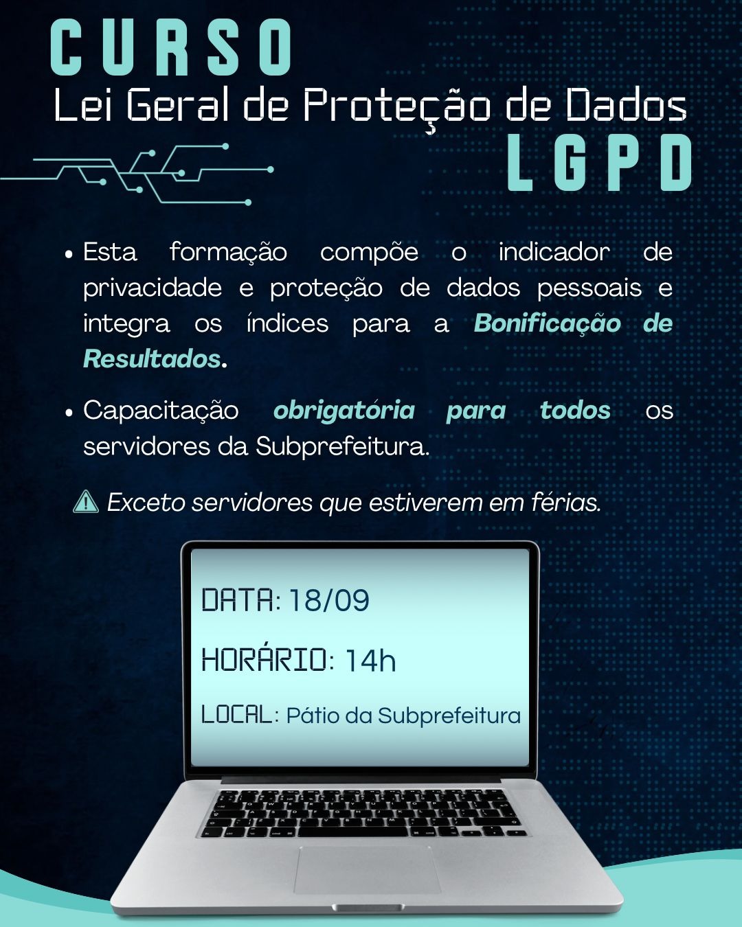  #praCegoVer  A imagem é um cartaz digital com um fundo azul escuro texturizado, que remete a uma rede de dados. No topo, as palavras CURSO e, abaixo, Lei Geral de Proteção de Dados LGPD são apresentadas em letras brancas. Uma linha tracejada estilizada com pontos conecta a parte superior à descrição do curso.  O texto principal, em letras brancas, lista as seguintes informações em tópicos:  "Esta formação compõe o indicador de privacidade e proteção de dados pessoais e integra os índices para a Bonificação de Resultados."  "Capacitação obrigatória para todos os servidores da Subprefeitura."  Logo abaixo dos tópicos, em letras menores, há uma nota de aviso com um ícone de triângulo com ponto de exclamação: "Exceto servidores que estiverem em férias."  Abaixo dessas informações, há a imagem de um laptop prateado. Na tela do computador, em letras brancas, são mostrados os detalhes do evento:  DATA: 18/09  HORÁRIO: 14h  LOCAL: Pátio da Subprefeitura